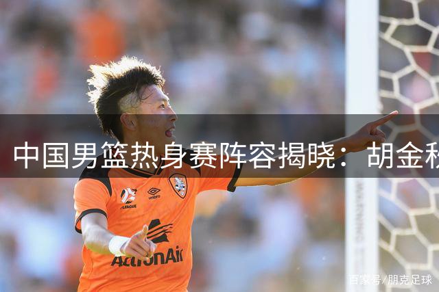 中国男篮热身赛阵容揭晓：胡金秋率队出战 胡明轩重返名单