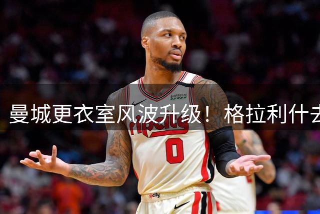 曼城更衣室风波升级！格拉利什去留引爆球迷论战