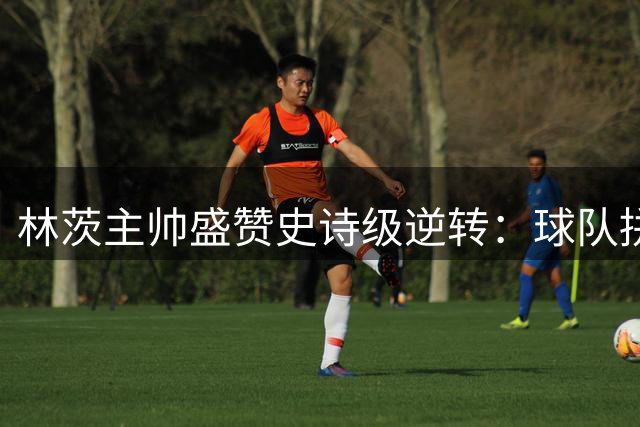 林茨主帅盛赞史诗级逆转：球队拼尽全力创造奇迹
