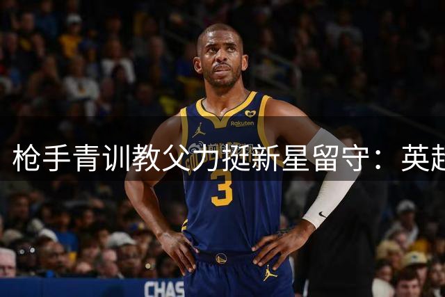 枪手青训教父力挺新星留守：英超铁卫的逆袭之路值得期待