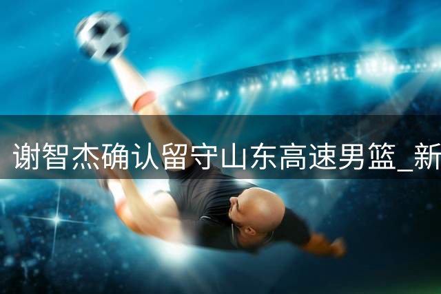 谢智杰确认留守山东高速男篮 新赛季不转会